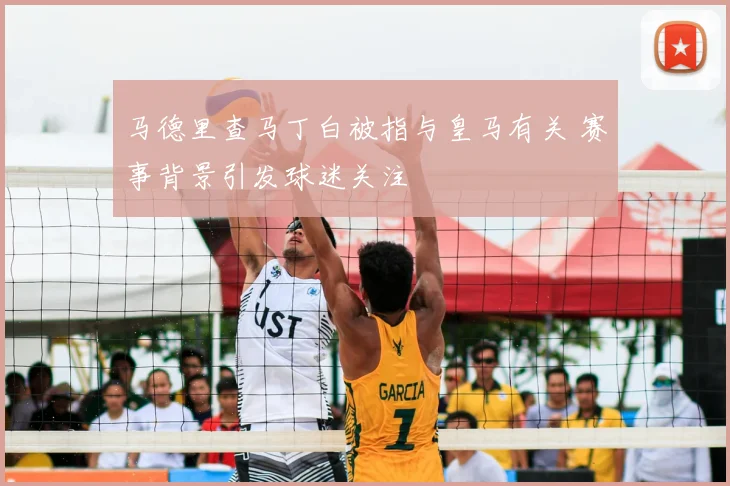 马德里查马丁白被指与皇马有关 赛事背景引发球迷关注