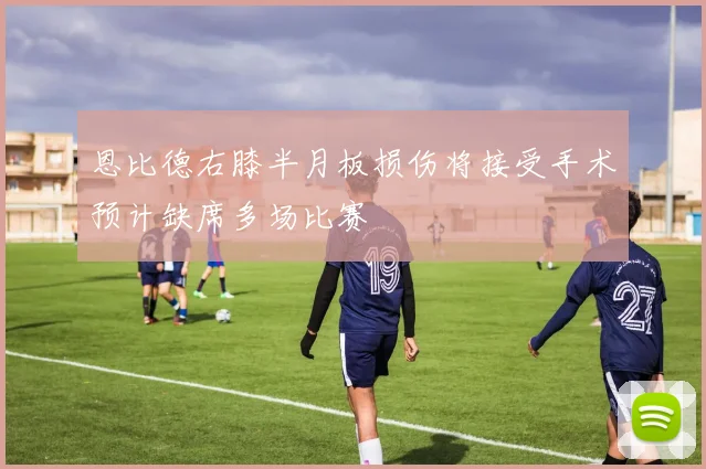 恩比德右膝半月板损伤将接受手术预计缺席多场比赛