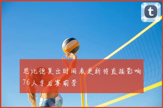 恩比德复出时间表更新将直接影响76人季后赛前景