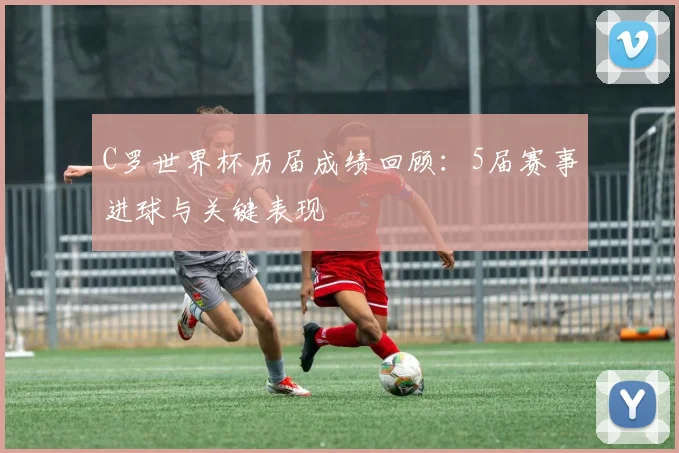 C罗世界杯历届成绩回顾：5届赛事进球与关键表现