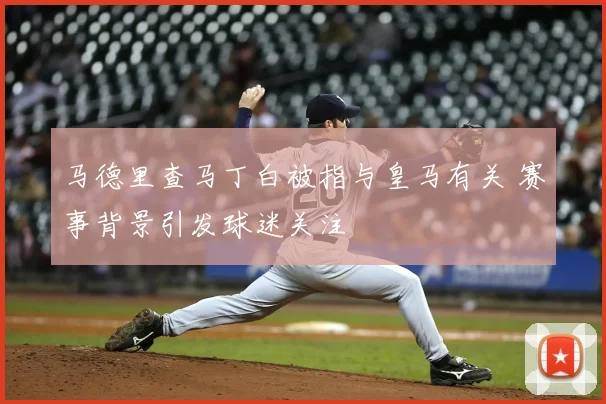 马德里查马丁白被指与皇马有关 赛事背景引发球迷关注