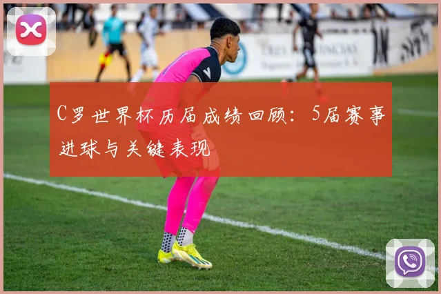 C罗世界杯历届成绩回顾：5届赛事进球与关键表现