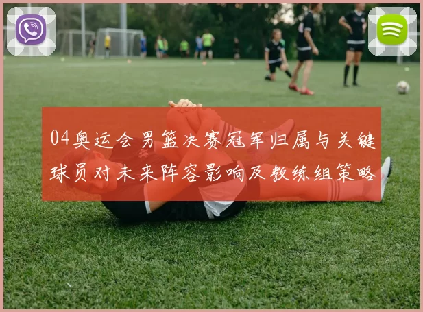 04奥运会男篮决赛冠军归属与关键球员对未来阵容影响及教练组策略