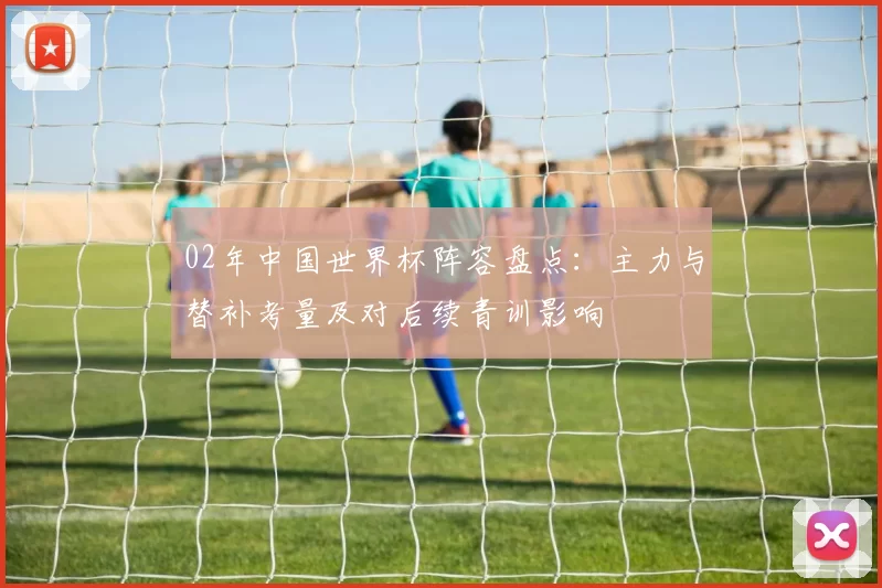 02年中国世界杯阵容盘点：主力与替补考量及对后续青训影响