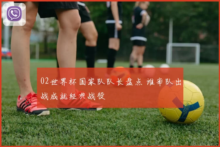 02世界杯国家队队长盘点 谁率队出战成就经典战役