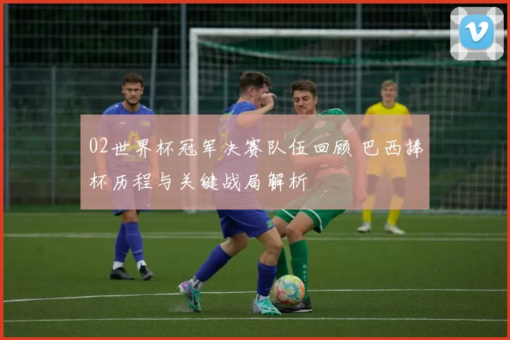 02世界杯冠军决赛队伍回顾 巴西捧杯历程与关键战局解析