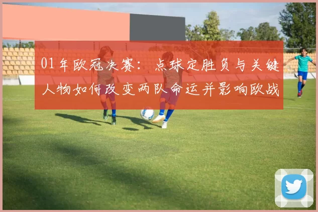 01年欧冠决赛：点球定胜负与关键人物如何改变两队命运并影响欧战打法