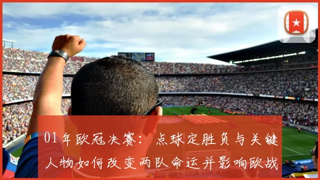 01年欧冠决赛：点球定胜负与关键人物如何改变两队命运并影响欧战打法