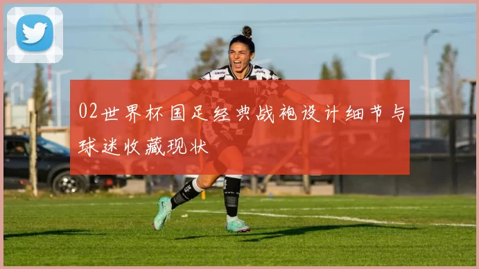 02世界杯国足经典战袍设计细节与球迷收藏现状